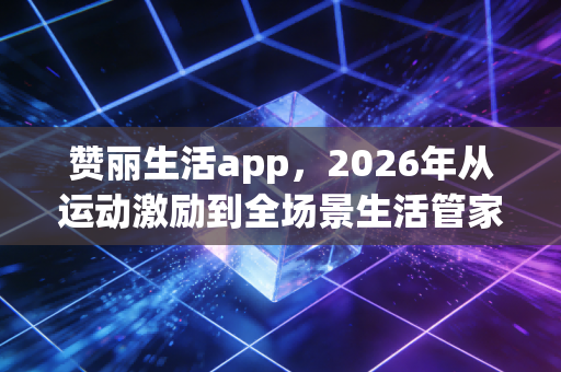 赞丽生活app，2026年从运动激励到全场景生活管家，重构日常的N种可能