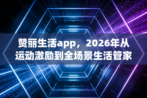 赞丽生活app，2026年从运动激励到全场景生活管家，重构日常的N种可能