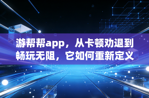 游帮帮app，从卡顿劝退到畅玩无阻，它如何重新定义我的游戏生活