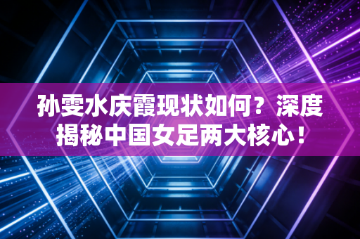 孙雯水庆霞现状如何？深度揭秘中国女足两大核心！