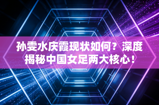 孙雯水庆霞现状如何？深度揭秘中国女足两大核心！