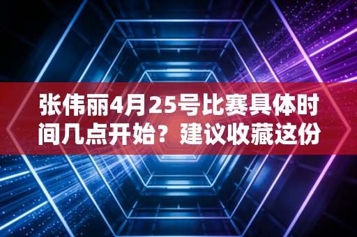 张伟丽4月25号比赛具体时间几点开始？建议收藏这份时间表！