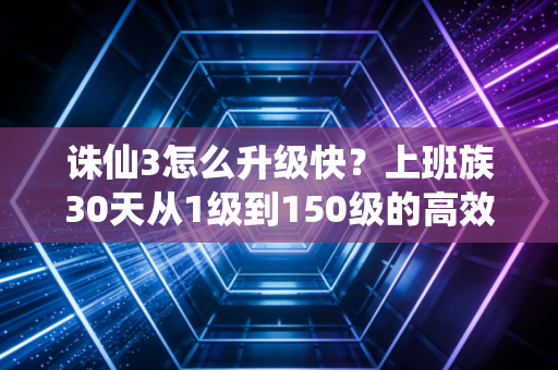 诛仙3怎么升级快？上班族30天从1级到150级的高效实战攻略