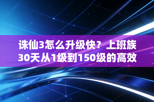 诛仙3怎么升级快？上班族30天从1级到150级的高效实战攻略