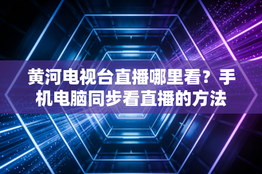 黄河电视台直播哪里看？手机电脑同步看直播的方法