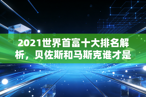 2021世界首富十大排名解析，贝佐斯和马斯克谁才是第一？