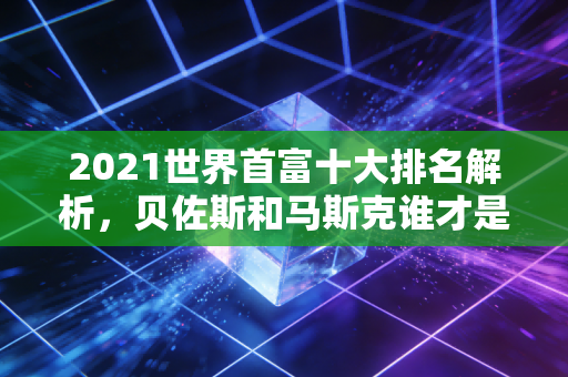 2021世界首富十大排名解析，贝佐斯和马斯克谁才是第一？