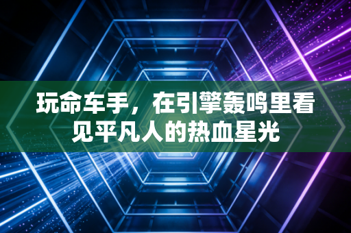 玩命车手，在引擎轰鸣里看见平凡人的热血星光