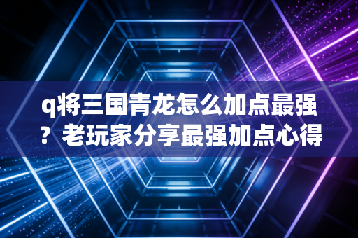 q将三国青龙怎么加点最强？老玩家分享最强加点心得！