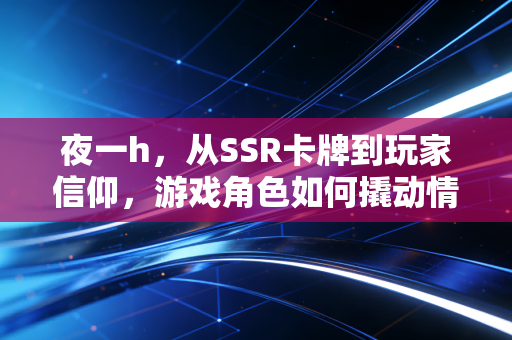夜一h，从SSR卡牌到玩家信仰，游戏角色如何撬动情感共鸣