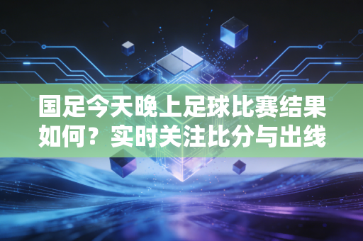 国足今天晚上足球比赛结果如何？实时关注比分与出线形势！