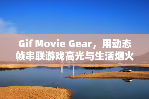 Gif Movie Gear，用动态帧串联游戏高光与生活烟火的轻量创作神器