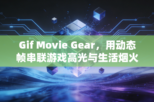Gif Movie Gear，用动态帧串联游戏高光与生活烟火的轻量创作神器