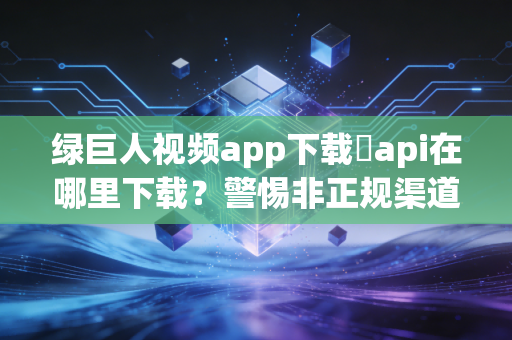 绿巨人视频app下载汅api在哪里下载？警惕非正规渠道的三重安全陷阱