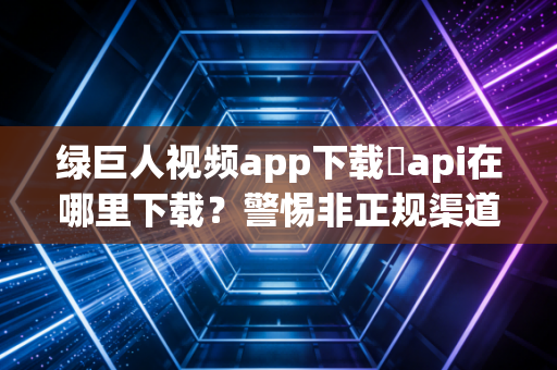 绿巨人视频app下载汅api在哪里下载？警惕非正规渠道的三重安全陷阱