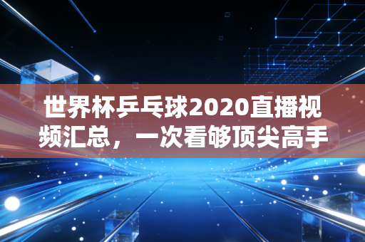 世界杯乒乓球2020直播视频汇总，一次看够顶尖高手的较量