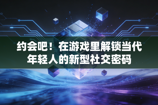 约会吧！在游戏里解锁当代年轻人的新型社交密码