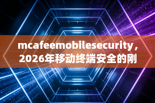 mcafeemobilesecurity，2026年移动终端安全的刚需之选