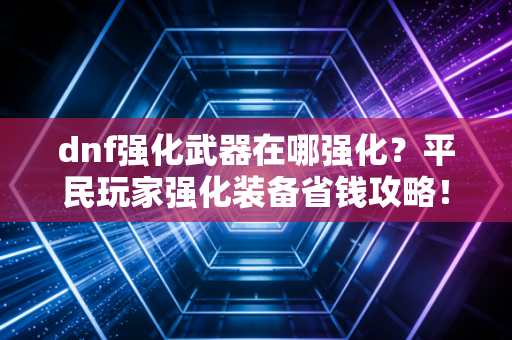 dnf强化武器在哪强化？平民玩家强化装备省钱攻略！