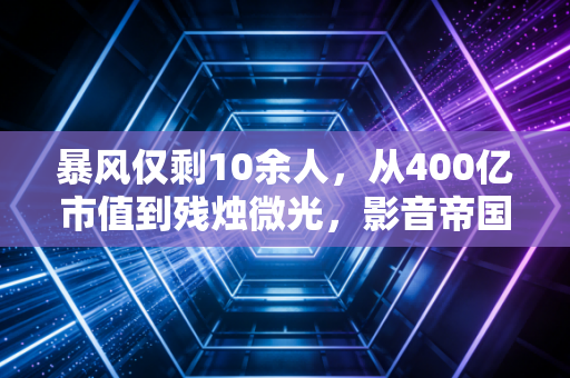 暴风仅剩10余人，从400亿市值到残烛微光，影音帝国的崩塌启示录