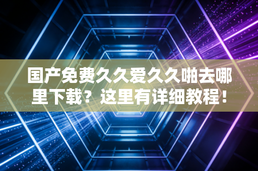 国产免费久久爱久久啪去哪里下载?这里有详细教程!