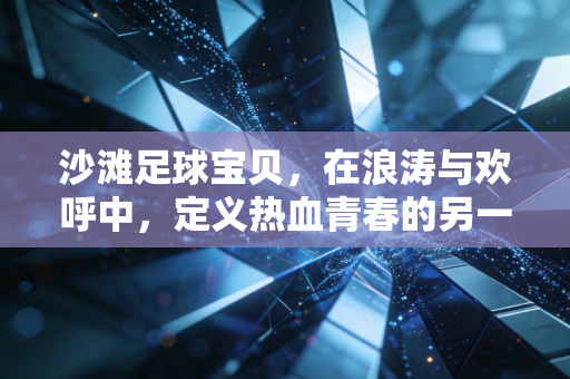 沙滩足球宝贝，在浪涛与欢呼中，定义热血青春的另一种模样