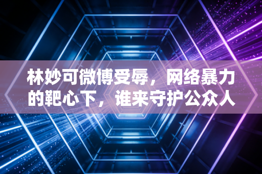 林妙可微博受辱，网络暴力的靶心下，谁来守护公众人物的情绪安全