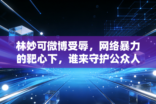 林妙可微博受辱，网络暴力的靶心下，谁来守护公众人物的情绪安全
