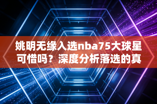 姚明无缘入选nba75大球星可惜吗？深度分析落选的真相！