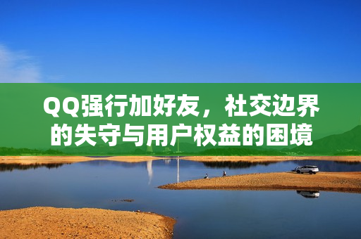 QQ强行加好友，社交边界的失守与用户权益的困境