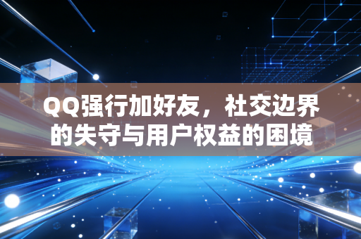 QQ强行加好友，社交边界的失守与用户权益的困境