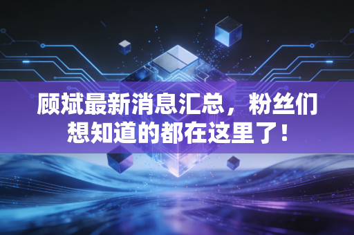 顾斌最新消息汇总，粉丝们想知道的都在这里了！