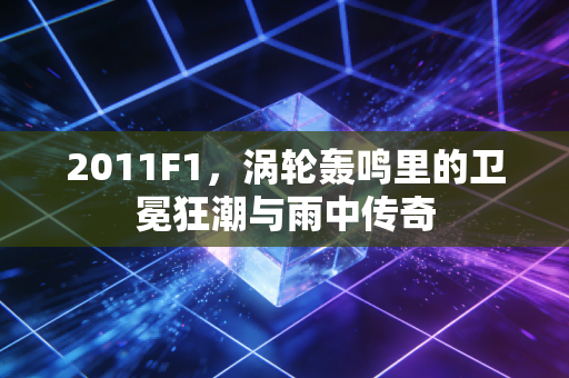 2011F1，涡轮轰鸣里的卫冕狂潮与雨中传奇