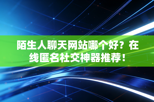 陌生人聊天网站哪个好？在线匿名社交神器推荐！