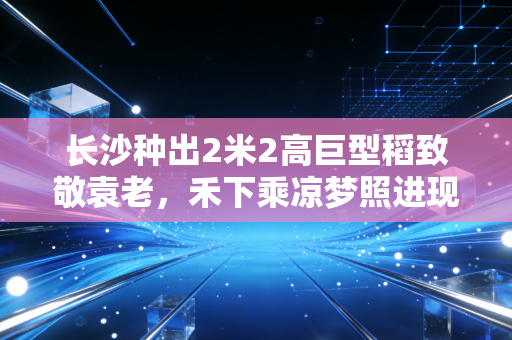 长沙种出2米2高巨型稻致敬袁老，禾下乘凉梦照进现实的时代答卷