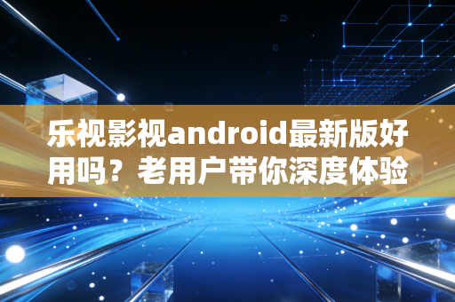 乐视影视android最新版好用吗？老用户带你深度体验！