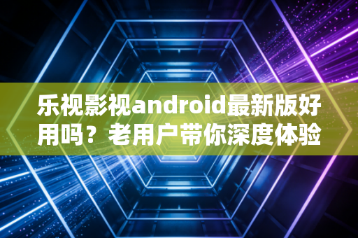 乐视影视android最新版好用吗？老用户带你深度体验！