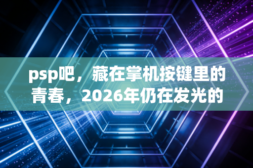 psp吧，藏在掌机按键里的青春，2026年仍在发光的玩家自留地