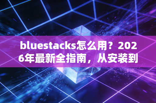 bluestacks怎么用？2026年最新全指南，从安装到高阶玩法的实用手册