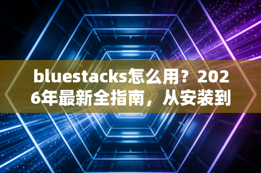 bluestacks怎么用？2026年最新全指南，从安装到高阶玩法的实用手册