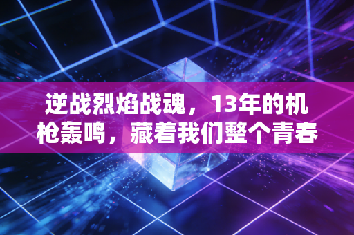 逆战烈焰战魂，13年的机枪轰鸣，藏着我们整个青春的热血与羁绊