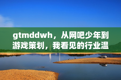 gtmddwh，从网吧少年到游戏策划，我看见的行业温度与成长