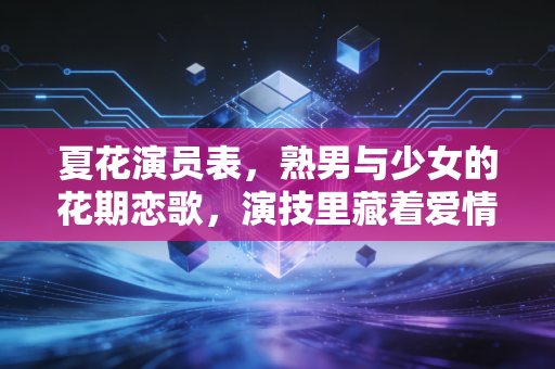 夏花演员表，熟男与少女的花期恋歌，演技里藏着爱情的另一种可能