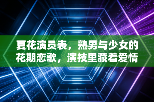 夏花演员表，熟男与少女的花期恋歌，演技里藏着爱情的另一种可能