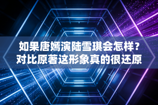 如果唐嫣演陆雪琪会怎样？对比原著这形象真的很还原！