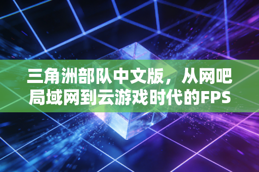 三角洲部队中文版，从网吧局域网到云游戏时代的FPS情怀传承