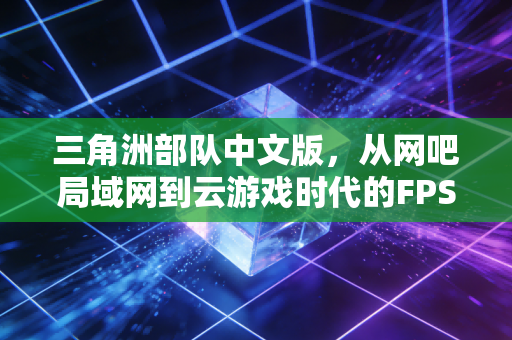 三角洲部队中文版，从网吧局域网到云游戏时代的FPS情怀传承