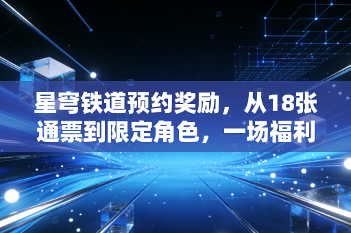 星穹铁道预约奖励，从18张通票到限定角色，一场福利驱动的玩家狂欢