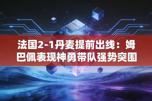 法国2-1丹麦提前出线：姆巴佩表现神勇带队强势突围