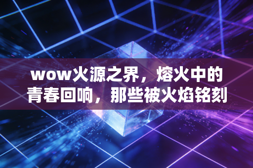 wow火源之界，熔火中的青春回响，那些被火焰铭刻的热血与遗憾